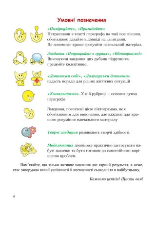 4
Умовні позначення
«Поміркуйте», «Пригадайте»
Натрапивши в тексті параграфа на такі позначення,
обов’язково давайте відповіді на запитання.
Це допоможе краще зрозуміти навчальний матеріал.
Завдання «Попрацюйте в групах», «Обговорюємо!»
Виконуючи завдання цих рубрик підручника,
працюйте колективно.
«Допоможи собі», «Долікарська допомога»
надасть поради для різних життєвих ситуацій
«Узагальнюємо». У цій рубриці — основна думка
параграфа
Завдання, позначені цією піктограмою, не є
обов’язковим для виконання, але важливі для кра-
щого розуміння навчального матеріалу
Творчі завдання розвивають творчі здібності.
Моделювання допоможе практично застосувати на-
буті навички та бути готовим до самостійного вирі-
шення проблем.
Пам’ятайте, що тільки активне навчання дає гарний результат, а отже,
стає запорукою вашої успішності й впевненості сьогодні та в майбутньому.
Бажаємо успіхів! Щасти вам!
 