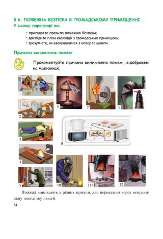 54
§ 6. ПОЖЕЖНА БЕЗПЕКА В ГРОМАДСЬКОМУ ПРИМІЩЕННІ
У цьому параграфі ви:
 пригадаєте правила пожежної безпеки;
 дослідите план евакуації з громадських приміщень;
 зрозумієте, як евакуюватися з класу та школи
Причини виникнення пожежі
Прокоментуйте причини виникнення пожежі, відображені
на малюнках.
Пожежі виникають з різних причин, але переважно через неправи-
льну поведінку людей.
1
2
3
4
5
6 7 8
9
10 11 12
 
