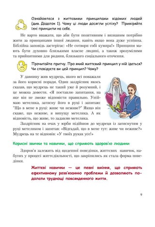 9
Ознайомтеся з життєвими принципами відомих людей
(див. Додаток 1). Чому ці люди досягли успіху? Приміряйте
їхні принципи на себе.
Не варто вважати, що аби бути позитивним і визнаним потрібно
жити за принципами іншої людини, навіть якщо вона дуже успішна.
Біблійна заповідь застерігає: «Не сотвори собі кумира!» Принципи ма-
ють бути духовно близькими власне людині, а також зрозумілими
та прийнятними для родини, близького соціального оточення.
Прочитайте притчу. Про який життєвий принцип у ній ідеться?
Чи сповідуєте ви цей принцип? Чому?
У давнину жив мудрець, якого всі поважали
за його корисні поради. Один заздрісник якось
сказав, що мудрець не такий уже й розумний, і
це можна довести. «Я поставлю запитання, на
яке він не зможе відповісти правильно. Упій-
маю метелика, затисну його в руці і запитаю:
"Що в мене в руці: живе чи неживе?" Якщо він
скаже, що неживе, я випущу метелика. А як
відповість, що живе, то задавлю метелика.
Заздрісник на очах у юрби підійшов до мудреця із затиснутим у
руці метеликом і запитав: «Відгадай, що в мене тут: живе чи неживе?»
Мудрець на те відповів: «У твоїх руках усе!»
Корисні звички та навички, що сприяють здоров’ю людини
Здоров’я залежить від щоденної поведінки, життєвих навичок, на-
бутих у процесі життєдіяльності, що закріпились як стала форма пове-
дінки.
Життєві навички — це певні вміння, що сприяють
ефективному розв’язанню проблеми й дозволяють по-
долати труднощі повсякденного життя.
 