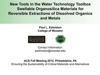 New Tools in the Water Technology Toolbox
    Swellable Organosilica Materials for
Reversible Extractions of Dissolved Organics
                 and Metals

                        Paul L. Edmiston
                       College of Wooster




                      Contact Information:
                    pedmiston@wooster.edu


           ACS Fall Meeting 2012, Philadelphia, PA
 Ensuring the Sustainability of Critical Materials and Alternatives
 
