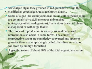 . some algae algae they grouped in red,green,brown and then
clasified as green algae,red algae,brown algae,..
 Some of algae like chalmydomonas are unicellular,while some
are colonial (volvox),filamentous unbranched
(spirigyra,ulothrix,oedogonium),filamentous branched chara,
cladophora) or with large thallus.
 The mode of reproduction is usually asexual but sexual
reprodution also occur in some forms. The content of
reproductive sytem are completley converted into spore or
gametes.these are simple single celled. Fertilization are not
followed by embryo formation
 Algae the source of about 50% of the total organic matter on
earth
 