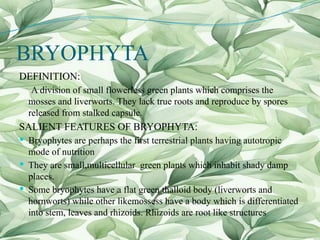 BRYOPHYTA
DEFINITION:
A division of small flowerless green plants which comprises the
mosses and liverworts. They lack true roots and reproduce by spores
released from stalked capsule.
SALIENT FEATURES OF BRYOPHYTA:
 Bryophytes are perhaps the first terrestrial plants having autotropic
mode of nutrition
 They are small,multicellular green plants which inhabit shady damp
places.
 Some bryophytes have a flat green thalloid body (liverworts and
hornworts) while other likemossess have a body which is differentiated
into stem, leaves and rhizoids. Rhizoids are root like structures
 
