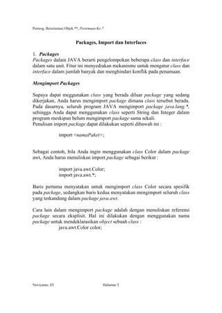 Pemrog. Berorientasi Objek **, Pertemuan Ke-7
Noviyanto, ST Halaman 1
Packages, Import dan Interfaces
1. Packages
Packages dalam JAVA berarti pengelompokan beberapa class dan interface
dalam satu unit. Fitur ini menyediakan mekanisme untuk mengatur class dan
interface dalam jumlah banyak dan menghindari konflik pada penamaan.
Mengimport Packages
Supaya dapat meggunakan class yang berada diluar package yang sedang
dikerjakan, Anda harus mengimport package dimana class tersebut berada.
Pada dasarnya, seluruh program JAVA mengimport package java.lang.*,
sehingga Anda dapat menggunakan class seperti String dan Integer dalam
program meskipun belum mengimport package sama sekali.
Penulisan import package dapat dilakukan seperti dibawah ini :
import <namaPaket>;
Sebagai contoh, bila Anda ingin menggunakan class Color dalam package
awt, Anda harus menuliskan import package sebagai berikut :
import java.awt.Color;
import java.awt.*;
Baris pertama menyatakan untuk mengimport class Color secara spesifik
pada package, sedangkan baris kedua menyatakan mengimport seluruh class
yang terkandung dalam package java.awt.
Cara lain dalam mengimport package adalah dengan menuliskan referensi
package secara eksplisit. Hal ini dilakukan dengan menggunakan nama
package untuk mendeklarasikan object sebuah class :
java.awt.Color color;
 