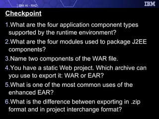 Checkpoint What are the four application component types supported by the runtime environment? What are the four modules used to package J2EE components? Name two components of the WAR file. You have a static Web project. Which archive can you use to export it: WAR or EAR? What is one of the most common uses of the enhanced EAR? What is the difference between exporting in .zip format and in project interchange format?  