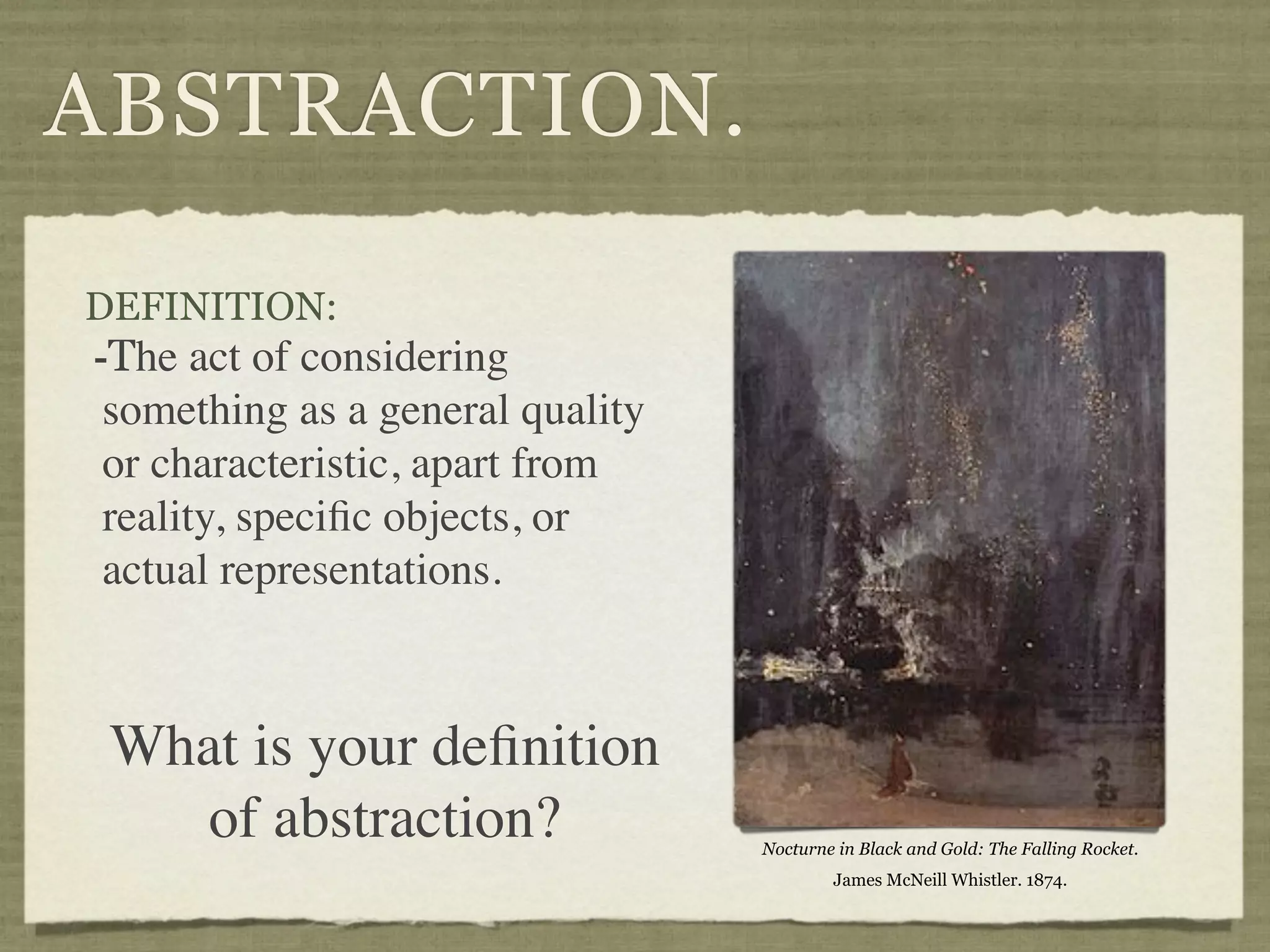 ABSTRACTION.

DEFINITION:
-The act of considering
 something as a general quality
 or characteristic, apart from
 reality, speciﬁc objects, or
 actual representations.



 What is your deﬁnition
    of abstraction?               Nocturne in Black and Gold: The Falling Rocket.
                                          James McNeill Whistler. 1874.
 