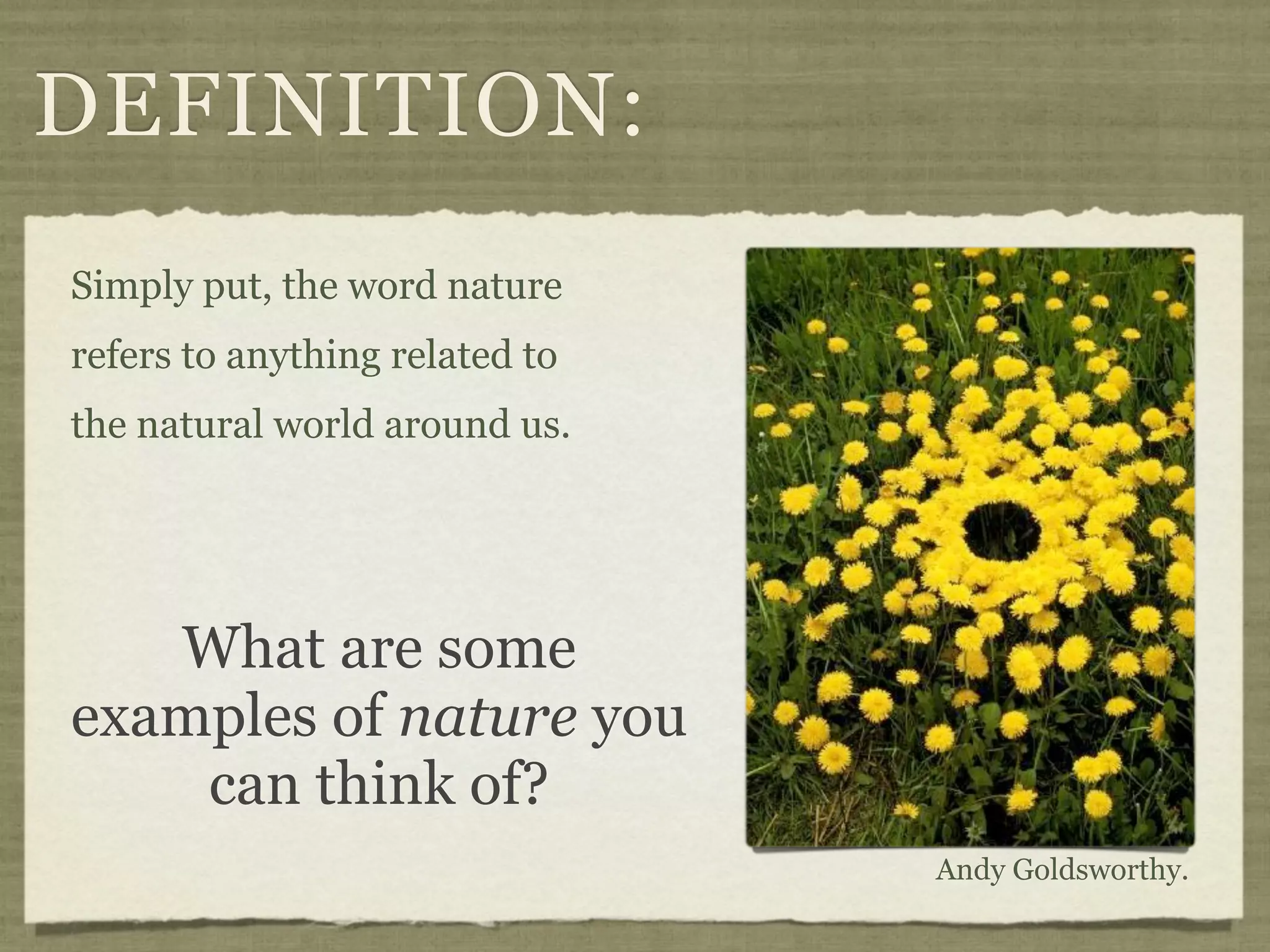 DEFINITION:
Simply put, the word nature
refers to anything related to
the natural world around us.




   What are some
examples of nature you
    can think of?
                                Andy Goldsworthy.
 
