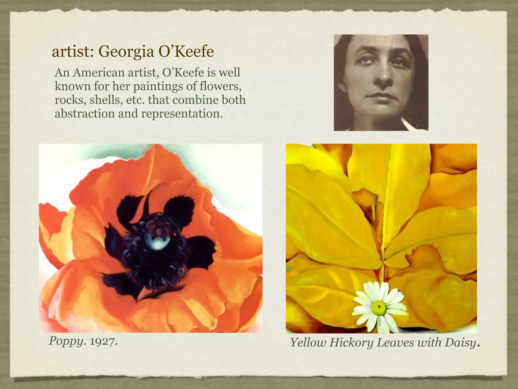 artist: Georgia O’Keefe
 An American artist, O’Keefe is well
 known for her paintings of flowers,
 rocks, shells, etc. that combine both
 abstraction and representation.




Poppy. 1927.                             Yellow Hickory Leaves with Daisy.
 