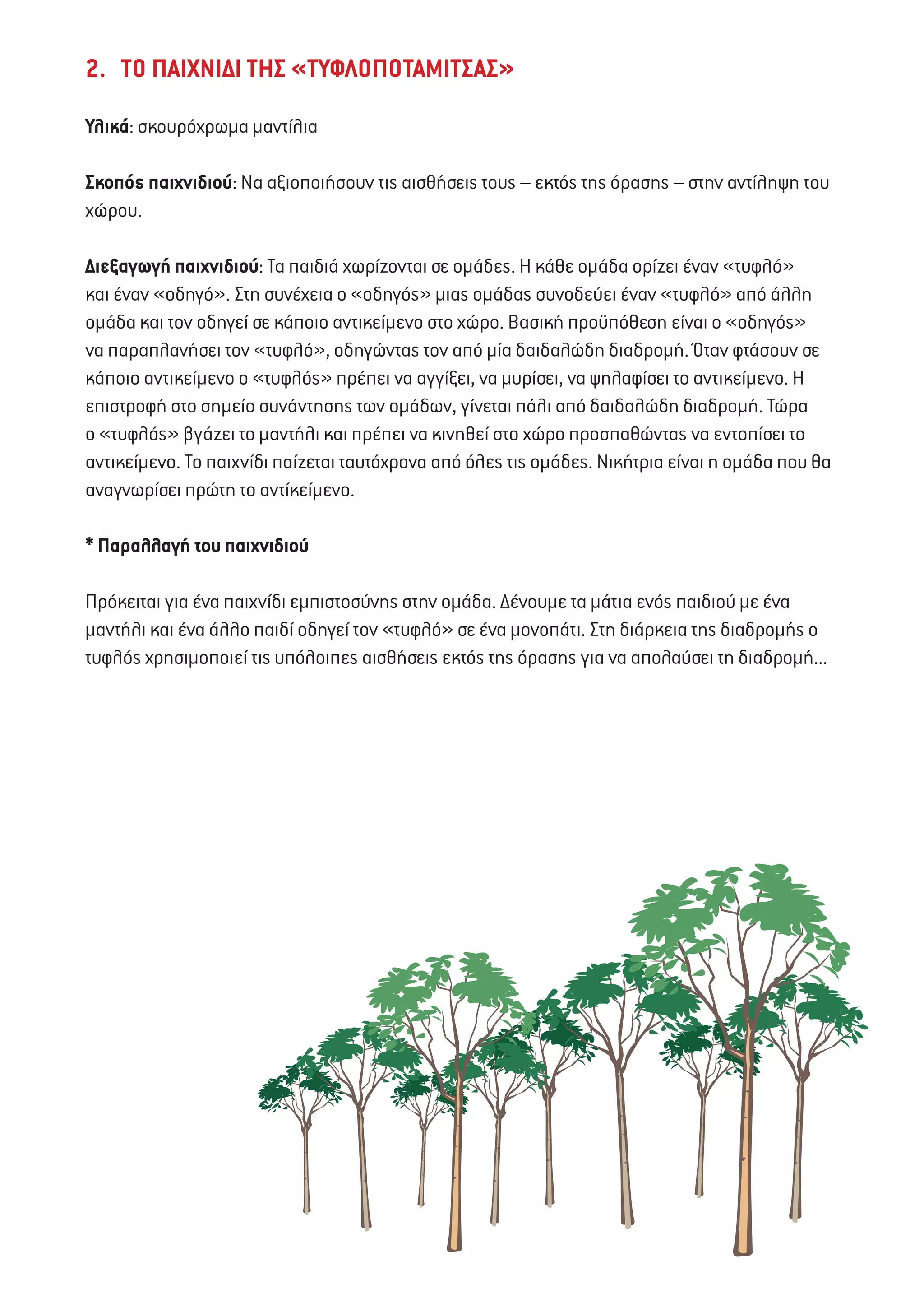 2. ΤΟ ΠΑΙΧΝΙΔΙ ΤΗΣ «ΤΥΦΛΟΠΟΤΑΜΙΤΣΑΣ»
Υλικά: σκουρόχρωμα μαντίλια
Σκοπός παιχνιδιού: Να αξιοποιήσουν τις αισθήσεις τους – εκτός της όρασης – στην αντίληψη του
χώρου.
Διεξαγωγή παιχνιδιού: Τα παιδιά χωρίζονται σε ομάδες. Η κάθε ομάδα ορίζει έναν «τυφλό»
και έναν «οδηγό». Στη συνέχεια ο «οδηγός» μιας ομάδας συνοδεύει έναν «τυφλό» από άλλη
ομάδα και τον οδηγεί σε κάποιο αντικείμενο στο χώρο. Βασική προϋπόθεση είναι ο «οδηγός»
να παραπλανήσει τον «τυφλό», οδηγώντας τον από μία δαιδαλώδη διαδρομή. Όταν φτάσουν σε
κάποιο αντικείμενο ο «τυφλός» πρέπει να αγγίξει, να μυρίσει, να ψηλαφίσει το αντικείμενο. Η
επιστροφή στο σημείο συνάντησης των ομάδων, γίνεται πάλι από δαιδαλώδη διαδρομή. Τώρα
ο «τυφλός» βγάζει το μαντήλι και πρέπει να κινηθεί στο χώρο προσπαθώντας να εντοπίσει το
αντικείμενο. Το παιχνίδι παίζεται ταυτόχρονα από όλες τις ομάδες. Νικήτρια είναι η ομάδα που θα
αναγνωρίσει πρώτη το αντίκείμενο.
* Παραλλαγή του παιχνιδιού
Πρόκειται για ένα παιχνίδι εμπιστοσύνης στην ομάδα. Δένουμε τα μάτια ενός παιδιού με ένα
μαντήλι και ένα άλλο παιδί οδηγεί τον «τυφλό» σε ένα μονοπάτι. Στη διάρκεια της διαδρομής ο
τυφλός χρησιμοποιεί τις υπόλοιπες αισθήσεις εκτός της όρασης για να απολαύσει τη διαδρομή...
 