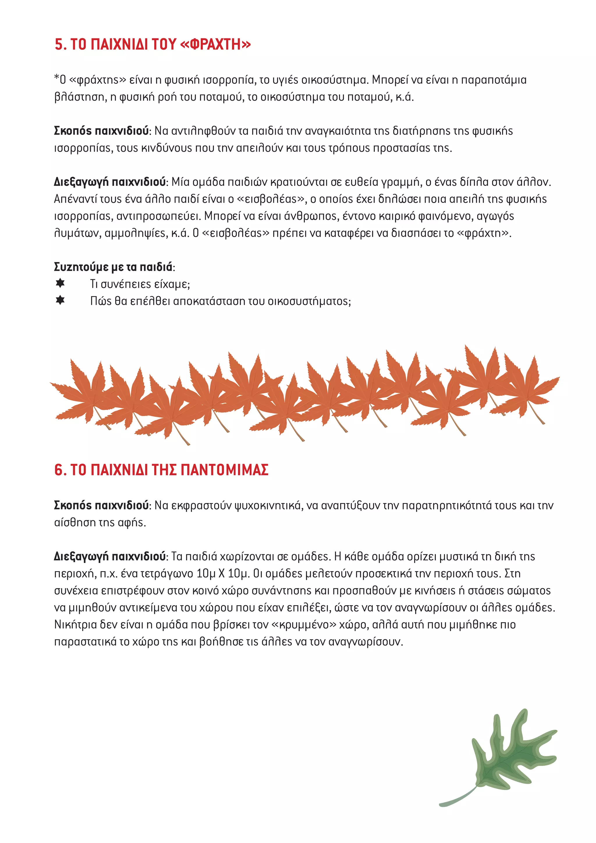 5. ΤΟ ΠΑΙΧΝΙΔΙ ΤΟΥ «ΦΡΑΧΤΗ»
*Ο «φράχτης» είναι η φυσική ισορροπία, το υγιές οικοσύστημα. Μπορεί να είναι η παραποτάμια
βλάστηση, η φυσική ροή του ποταμού, το οικοσύστημα του ποταμού, κ.ά.
Σκοπός παιχνιδιού: Να αντιληφθούν τα παιδιά την αναγκαιότητα της διατήρησης της φυσικής
ισορροπίας, τους κινδύνους που την απειλούν και τους τρόπους προστασίας της.
Διεξαγωγή παιχνιδιού: Μία ομάδα παιδιών κρατιούνται σε ευθεία γραμμή, ο ένας δίπλα στον άλλον.
Απέναντί τους ένα άλλο παιδί είναι ο «εισβολέας», ο οποίος έχει δηλώσει ποια απειλή της φυσικής
ισορροπίας, αντιπροσωπεύει. Μπορεί να είναι άνθρωπος, έντονο καιρικό φαινόμενο, αγωγός
λυμάτων, αμμοληψίες, κ.ά. Ο «εισβολέας» πρέπει να καταφέρει να διασπάσει το «φράχτη».
Συζητούμε με τα παιδιά:
	 Τι συνέπειες είχαμε;
	 Πώς θα επέλθει αποκατάσταση του οικοσυστήματος;
6. ΤΟ ΠΑΙΧΝΙΔΙ ΤΗΣ ΠΑΝΤΟΜΙΜΑΣ
Σκοπός παιχνιδιού: Να εκφραστούν ψυχοκινητικά, να αναπτύξουν την παρατηρητικότητά τους και την
αίσθηση της αφής.
Διεξαγωγή παιχνιδιού: Τα παιδιά χωρίζονται σε ομάδες. Η κάθε ομάδα ορίζει μυστικά τη δική της
περιοχή, π.χ. ένα τετράγωνο 10μ Χ 10μ. Οι ομάδες μελετούν προσεκτικά την περιοχή τους. Στη
συνέχεια επιστρέφουν στον κοινό χώρο συνάντησης και προσπαθούν με κινήσεις ή στάσεις σώματος
να μιμηθούν αντικείμενα του χώρου που είχαν επιλέξει, ώστε να τον αναγνωρίσουν οι άλλες ομάδες.
Νικήτρια δεν είναι η ομάδα που βρίσκει τον «κρυμμένο» χώρο, αλλά αυτή που μιμήθηκε πιο
παραστατικά το χώρο της και βοήθησε τις άλλες να τον αναγνωρίσουν.
 