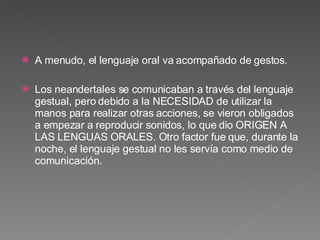 A menudo, el lenguaje oral va acompañado de gestos. Los neandertales se comunicaban a través del lenguaje gestual, pero debido a la NECESIDAD de utilizar la manos para realizar otras acciones, se vieron obligados a empezar a reproducir sonidos, lo que dio ORIGEN A LAS LENGUAS ORALES. Otro factor fue que, durante la noche, el lenguaje gestual no les servía como medio de comunicación.