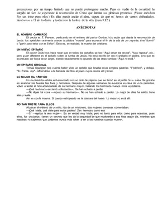 precauciones por un tiempo limitado que no puede prolongarse mucho. Pero en medio de la oscuridad ha
surgido un faro de esperanza: la resurrección de Cristo que ilumina sus gloriosas promesas. (Véase anécdota
No tan triste para ellos.) En ellas puede anclar el alma, segura de que no hemos de vernos defraudados.
Acudamos a El sin tardanza y tendremos la lumbre de la vida (Juan 8:12.)
ANÉCDOTAS
EL NOMBRE CAMBIADO
El doctor A. T. Pierson, predicando en el entierro del pastor Gordon, hizo notar que desde la resurrección de
Jesús, los apóstoles raramente usaron la palabra "muerte" para expresar el fin de la vida de un creyente, sino "dormir"
o "partir para estar con el Señor". Esto es, en realidad, la muerte del cristiano.
UN NUEVO EPITAFIO
El pastor Gould nos hace notar que en todos los epitafios se lee: "Aquí están los restos", "Aquí reposa", etc.;
pero ¡cuan diferente es el epitafio sobre la tumba de Jesús. No está escrito en oro ni grabado en piedra, sino que es
expresado por boca de un ángel, siendo exactamente lo opuesto de las otras tumbas: "Aquí no está."
UN EPITAFIO ORIGINAL
Tomás Spurgeon nos cuenta haber visto un epitafio que llevaba estas simples palabras: "Federico", y debajo,
"Sí, Padre, voy", refiriéndose a la llamada de Dios al joven cuyos restos allí yacían.
LO MEJOR HA PARTIDO
Un muchachito estaba entusiasmado con un nido de pájaros que se formó en el jardín de su casa. Se gozaba
en acariciar los huevos tan finos y hermosos. Después de algunas semanas de ausencia en casa de unos parientes,
volvió a visitar el nido acompañado de su hermano mayor, hallando los hermosos huevos rotos a pedazos.
—¡Qué lástima! —exclamó sollozando—. Se han echado a perder
—No digas tal cosa —repuso su hermano—. No se han echado a perder. Lo mejor de ellos ha salido; tiene
alas y vuela.
Así es con la muerte. El cuerpo estropeado es la cáscara del huevo. Lo mejor no está allí.
NO TAN TRISTE PARA ELLOS
Al pasar el entierro de un niño, hijo de un misionero, dos mujeres coreanas comentaban:
—¡Qué triste, qué triste para estos padres! ¡Tan hermoso como era!
—Sí —replicó la otra mujer—. Es en verdad muy triste; pero no tanto para ellos como para nosotras, pues
ellos, los cristianos, tienen un secreto que les da la seguridad de que recobrarán a sus hijos algún día, mientras que
nosotras no sabemos que podamos nunca más volver a ver a los nuestros cuando mueren.
 