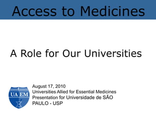 Access to Medicines


A Role for Our Universities


    August 17, 2010
    Universities Allied for Essential Medicines
    Presentation for Universidade de SÃO
    PAULO - USP
 