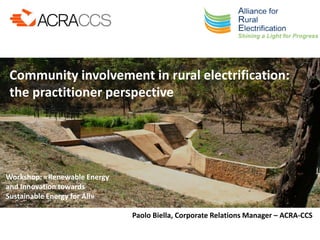 Workshop: «Renewable Energy
and Innovation towards
Sustainable Energy for All»
Community involvement in rural electrification:
the practitioner perspective
Paolo Biella, Corporate Relations Manager – ACRA-CCS
 