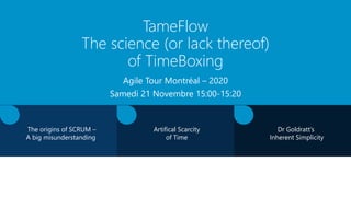 TameFlow
The science (or lack thereof)
of TimeBoxing
Agile Tour Montréal – 2020
Samedi 21 Novembre 15:00-15:20
The origins of SCRUM –
A big misunderstanding
Dr Goldratt’s
Inherent Simplicity
Artifical Scarcity
of Time
 
