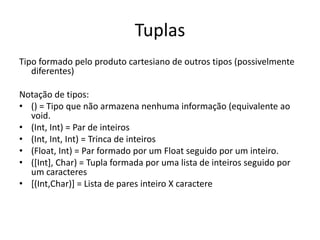 TuplasTipo formado pelo produto cartesiano de outros tipos (possivelmente diferentes)Notação de tipos:() = Tipo que não armazena nenhuma informação (equivalente ao void.(Int, Int) = Par de inteiros(Int, Int, Int) = Trinca de inteiros(Float, Int) = Par formado por um Float seguido por um inteiro.([Int], Char) = Tupla formada por uma lista de inteiros seguido por um caracteres[(Int,Char)] = Lista de pares inteiro X caractere