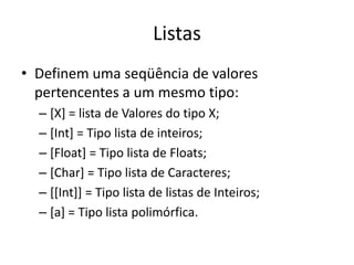 ListasDefinem uma seqüência de valores pertencentes a um mesmo tipo:[X] = lista de Valores do tipo X;[Int] = Tipo lista de inteiros;[Float] = Tipo lista de Floats;[Char] = Tipo lista de Caracteres;[[Int]] = Tipo lista de listas de Inteiros;[a] = Tipo lista polimórfica.