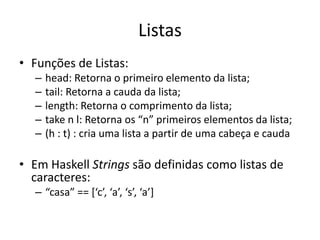 ListasFunções de Listas:head: Retorna o primeiro elemento da lista;tail: Retorna a cauda da lista;length: Retorna o comprimento da lista;take n l: Retorna os “n” primeiros elementos da lista;(h : t) : cria uma lista a partir de uma cabeça e caudaEm Haskell Strings são definidas como listas de caracteres:“casa” == [‘c’, ‘a’, ‘s’, ‘a’]