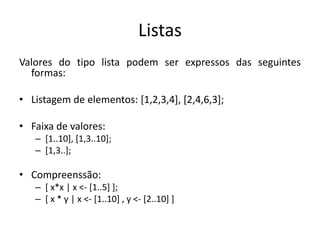 ListasValores do tipo lista podem ser expressos das seguintes formas:Listagem de elementos: [1,2,3,4], [2,4,6,3];Faixa de valores:[1..10], [1,3..10];[1,3..];Compreenssão:[ x*x | x <- [1..5] ];[ x * y | x <- [1..10] , y <- [2..10] ]