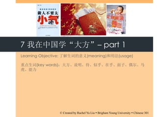 7 我在中国学“大方”– part 1
Learning Objective: 了解生词的意义(meaning)和用法(usage)
重点生词(key words)：大方、说明、待、似乎、在乎、面子、偶尔、马
虎、能力
© Created by Rachel Yu Liu  Brigham Young University  Chinese 301
 