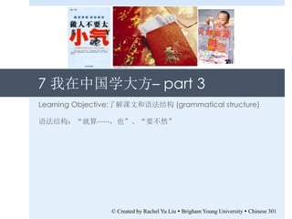 7 我在中国学大方– part 3
Learning Objective:了解课文和语法结构 (grammatical structure)
语法结构：“就算⋯⋯，也”、“要不然”
© Created by Rachel Yu Liu  Brigham Young University  Chinese 301
 