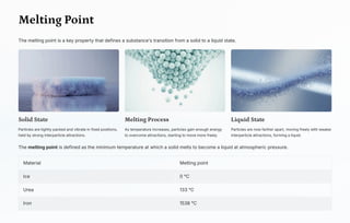 Melting Point
The melting point is a key property that defines a substance's transition from a solid to a liquid state.
Solid State
Particles are tightly packed and vibrate in fixed positions,
held by strong interparticle attractions.
Melting Process
As temperature increases, particles gain enough energy
to overcome attractions, starting to move more freely.
Liquid State
Particles are now farther apart, moving freely with weaker
interparticle attractions, forming a liquid.
The melting point is defined as the minimum temperature at which a solid melts to become a liquid at atmospheric pressure.
Material Melting point
Ice 0 °C
Urea 133 °C
Iron 1538 °C
 