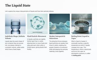 The Liquid State
Let's explore the unique characteristics of liquids and how their particles behave.
Indefinite Shape, Definite
Volume
Liquids take the exact shape of
any container they are poured
into, but always maintain a
consistent volume, unlike solids
which have a fixed shape.
Fluid Particle Movement
In liquids, particles are slightly
farther apart than in solids,
allowing them to move freely and
slide past each other within a
limited space, giving liquids their
fluidity.
Weaker Interparticle
Attractions
The attractive forces between
liquid particles are weaker than
those in solids, enabling this
greater freedom of movement
while still keeping the particles
relatively close together.
Boiling Point: Liquid to
Vapor
When a liquid is heated, it
eventually reaches a specific
temperature at which it rapidly
changes into a gas. This
temperature, where a liquid boils
and turns into vapor at
atmospheric pressure, is called
its boiling point.
 