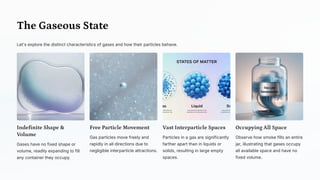 The Gaseous State
Let's explore the distinct characteristics of gases and how their particles behave.
Indefinite Shape &
Volume
Gases have no fixed shape or
volume, readily expanding to fill
any container they occupy.
Free Particle Movement
Gas particles move freely and
rapidly in all directions due to
negligible interparticle attractions.
Vast Interparticle Spaces
Particles in a gas are significantly
farther apart than in liquids or
solids, resulting in large empty
spaces.
Occupying All Space
Observe how smoke fills an entire
jar, illustrating that gases occupy
all available space and have no
fixed volume.
 