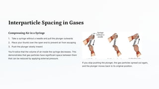 Interparticle Spacing in Gases
Compressing Air in a Syringe
Take a syringe without a needle and pull the plunger outwards
1.
Place your thumb over the open end to prevent air from escaping
2.
Push the plunger slowly inward
3.
You'll notice that the volume of air inside the syringe decreases. This
demonstrates that gas particles have significant space between them
that can be reduced by applying external pressure.
If you stop pushing the plunger, the gas particles spread out again,
and the plunger moves back to its original position.
 