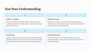 Test Your Understanding
1
Solids vs. Liquids
The primary difference between solids and liquids is that the
constituent particles are closely packed in solids and move past
each other in liquids.
2
Melting Process
Melting ice into water is an example of the transformation of a
solid into a liquid. This process involves a decrease in interparticle
attractions during the transformation.
3
Gas Mixing
Gases mix easily because their particles move freely with large
interparticle spaces, while solids do not mix easily because their
particles are fixed in position with minimal interparticle spaces.
4
Invisible Particles
When salt dissolves in ocean water, it breaks down into its
constituent particles, which are too small to be seen but give the
water its salty taste.
 