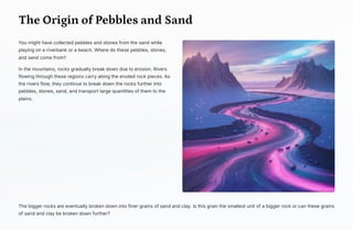 The Origin of Pebbles and Sand
You might have collected pebbles and stones from the sand while
playing on a riverbank or a beach. Where do these pebbles, stones,
and sand come from?
In the mountains, rocks gradually break down due to erosion. Rivers
flowing through these regions carry along the eroded rock pieces. As
the rivers flow, they continue to break down the rocks further into
pebbles, stones, sand, and transport large quantities of them to the
plains.
The bigger rocks are eventually broken down into finer grains of sand and clay. Is this grain the smallest unit of a bigger rock or can these grains
of sand and clay be broken down further?
 
