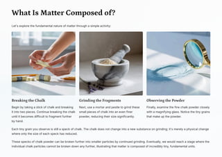 What Is Matter Composed of?
Let's explore the fundamental nature of matter through a simple activity:
Breaking the Chalk
Begin by taking a stick of chalk and breaking
it into two pieces. Continue breaking the chalk
until it becomes difficult to fragment further
by hand.
Grinding the Fragments
Next, use a mortar and pestle to grind these
small pieces of chalk into an even finer
powder, reducing their size significantly.
Observing the Powder
Finally, examine the fine chalk powder closely
with a magnifying glass. Notice the tiny grains
that make up the powder.
Each tiny grain you observe is still a speck of chalk. The chalk does not change into a new substance on grinding; it's merely a physical change
where only the size of each speck has reduced.
These specks of chalk powder can be broken further into smaller particles by continued grinding. Eventually, we would reach a stage where the
individual chalk particles cannot be broken down any further, illustrating that matter is composed of incredibly tiny, fundamental units.
 
