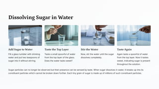 Dissolving Sugar in Water
Add Sugar to Water
Fill a glass tumbler with drinking
water and put two teaspoons of
sugar into it without stirring.
Taste the Top Layer
Taste a small spoonful of water
from the top layer of the glass.
Does the water taste sweet?
Stir the Water
Now, stir the water until the sugar
dissolves completely.
Taste Again
Again taste a spoonful of water
from the top layer. Now it tastes
sweet, indicating sugar is present
throughout the solution.
Sugar particles can no longer be observed but their presence can be sensed by taste. When sugar dissolves in water, it breaks up into its
constituent particles which cannot be broken down further. Each tiny grain of sugar is made up of millions of such constituent particles.
 