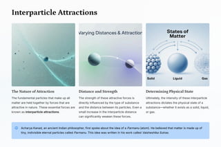 Interparticle Attractions
The Nature of Attraction
The fundamental particles that make up all
matter are held together by forces that are
attractive in nature. These essential forces are
known as interparticle attractions.
Distance and Strength
The strength of these attractive forces is
directly influenced by the type of substance
and the distance between its particles. Even a
small increase in the interparticle distance
can significantly weaken these forces.
Determining Physical State
Ultimately, the intensity of these interparticle
attractions dictates the physical state of a
substance4whether it exists as a solid, liquid,
or gas.
Acharya Kanad, an ancient Indian philosopher, first spoke about the idea of a Parmanu (atom). He believed that matter is made up of
tiny, indivisible eternal particles called Parmanu. This idea was written in his work called Vaisheshika Sutras.
 
