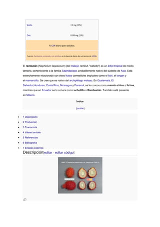 Sodio 11 mg (1%)
Zinc 0.08 mg (1%)
% CDR diaria para adultos.
Fuente: Rambután, enlatado, con almíbar en la base de datos de nutrientes de USDA.
El rambután (Nephelium lappaceum) (del malayo rambut, "cabello") es un árbol tropical de medio
tamaño, perteneciente a la familia Sapindaceae, probablemente nativo del sudeste de Asia. Está
estrechamente relacionado con otros frutos comestibles tropicales como el lichi, el longan y
el mamoncillo. Se cree que es nativo del archipiélago malayo. En Guatemala, El
Salvador,Honduras, Costa Rica, Nicaragua y Panamá, se le conoce como mamón chino o lichas,
mientras que en Ecuador se lo conoce como achotillo o Rambustán. También está presente
en México.
Índice
[ocultar]
 1 Descripción
 2 Producción
 3 Taxonomía
 4 Véase también
 5 Referencias
 6 Bibliografía
 7 Enlaces externos
Descripción[editar · editar código]
 