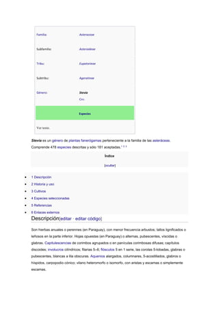 Familia: Asteraceae
Subfamilia: Asteroideae
Tribu: Eupatorieae
Subtribu: Ageratinae
Género: Stevia
CAV.
Especies
Ver texto.
Stevia es un género de plantas fanerógamas perteneciente a la familia de las asteráceas.
Comprende 478 especies descritas y sólo 181 aceptadas.1 2 3
Índice
[ocultar]
 1 Descripción
 2 Historia y uso
 3 Cultivos
 4 Especies seleccionadas
 5 Referencias
 6 Enlaces externos
Descripción[editar · editar código]
Son hierbas anuales o perennes (en Paraguay), con menor frecuencia arbustos; tallos lignificados o
leñosos en la parte inferior. Hojas opuestas (en Paraguay) o alternas, pubescentes, víscidas o
glabras. Capitulescencias de corimbos agrupados o en panículas corimbosas difusas; capítulos
discoides; involucros cilíndricos; filarias 5–6; flósculos 5 en 1 serie, las corolas 5-lobadas, glabras o
pubescentes, blancas a lila obscuras. Aquenios alargados, columnares, 5-acostillados, glabros o
híspidos, carpopodio cónico; vilano heteromorfo o isomorfo, con aristas y escamas o simplemente
escamas.
 
