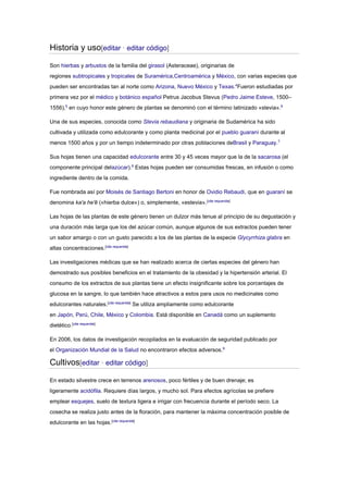 Historia y uso[editar · editar código]
Son hierbas y arbustos de la familia del girasol (Asteraceae), originarias de
regiones subtropicales y tropicales de Suramérica,Centroamérica y México, con varias especies que
pueden ser encontradas tan al norte como Arizona, Nuevo México y Texas.4
Fueron estudiadas por
primera vez por el médico y botánico español Petrus Jacobus Stevus (Pedro Jaime Esteve, 1500–
1556),5
en cuyo honor este género de plantas se denominó con el término latinizado «stevia».6
Una de sus especies, conocida como Stevia rebaudiana y originaria de Sudamérica ha sido
cultivada y utilizada como edulcorante y como planta medicinal por el pueblo guaraní durante al
menos 1500 años y por un tiempo indeterminado por otras poblaciones deBrasil y Paraguay.7
Sus hojas tienen una capacidad edulcorante entre 30 y 45 veces mayor que la de la sacarosa (el
componente principal delazúcar).8
Estas hojas pueden ser consumidas frescas, en infusión o como
ingrediente dentro de la comida.
Fue nombrada así por Moisés de Santiago Bertoni en honor de Ovidio Rebaudi, que en guaraní se
denomina ka'a he'ẽ («hierba dulce») o, simplemente, «estevia».[cita requerida]
Las hojas de las plantas de este género tienen un dulzor más tenue al principio de su degustación y
una duración más larga que los del azúcar común, aunque algunos de sus extractos pueden tener
un sabor amargo o con un gusto parecido a los de las plantas de la especie Glycyrrhiza glabra en
altas concentraciones.[cita requerida]
Las investigaciones médicas que se han realizado acerca de ciertas especies del género han
demostrado sus posibles beneficios en el tratamiento de la obesidad y la hipertensión arterial. El
consumo de los extractos de sus plantas tiene un efecto insignificante sobre los porcentajes de
glucosa en la sangre, lo que también hace atractivos a estos para usos no medicinales como
edulcorantes naturales.[cita requerida]
Se utiliza ampliamente como edulcorante
en Japón, Perú, Chile, México y Colombia. Está disponible en Canadá como un suplemento
dietético.[cita requerida]
En 2006, los datos de investigación recopilados en la evaluación de seguridad publicado por
el Organización Mundial de la Salud no encontraron efectos adversos.9
Cultivos[editar · editar código]
En estado silvestre crece en terrenos arenosos, poco fértiles y de buen drenaje; es
ligeramente acidófila. Requiere días largos, y mucho sol. Para efectos agrícolas se prefiere
emplear esquejes, suelo de textura ligera e irrigar con frecuencia durante el período seco. La
cosecha se realiza justo antes de la floración, para mantener la máxima concentración posible de
edulcorante en las hojas.[cita requerida]
 