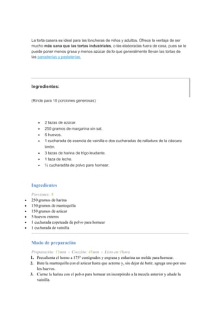 La torta casera es ideal para las loncheras de niños y adultos. Ofrece la ventaja de ser
mucho más sana que las tortas industriales, o las elaboradas fuera de casa, pues se le
puede poner menos grasa y menos azúcar de lo que generalmente llevan las tortas de
las panaderías y pastelerías.
Ingredientes:
(Rinde para 10 porciones generosas)
 2 tazas de azúcar.
 250 gramos de margarina sin sal.
 6 huevos.
 1 cucharada de esencia de vainilla o dos cucharadas de ralladura de la cáscara
limón.
 3 tazas de harina de trigo leudante.
 1 taza de leche.
 ½ cucharadita de polvo para hornear.
Ingredientes
Porciones: 8
 250 gramos de harina
 150 gramos de mantequilla
 150 gramos de azúcar
 5 huevos enteros
 1 cucharada copeteada de polvo para hornear
 1 cucharada de vainilla
Modo de preparación
Preparación: 15min › Cocción: 45min › Listo en:1hora
1. Precalienta el horno a 175º centígrados y engrasa y enharina un molde para hornear.
2. Bate la mantequilla con el azúcar hasta que acreme y, sin dejar de batir, agrega uno por uno
los huevos.
3. Cierne la harina con el polvo para hornear en incorpóralo a la mezcla anterior y añade la
vainilla.
 