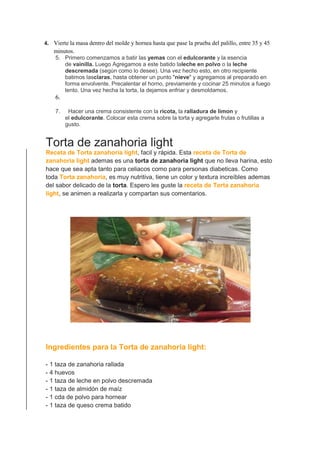 4. Vierte la masa dentro del molde y hornea hasta que pase la prueba del palillo, entre 35 y 45
minutos.
5. Primero comenzamos a batir las yemas con el edulcorante y la esencia
de vainilla. Luego Agregamos a este batido laleche en polvo o la leche
descremada (según como lo desee). Una vez hecho esto, en otro recipiente
batimos lasclaras, hasta obtener un punto "nieve" y agregamos al preparado en
forma envolvente. Precalentar el horno, previamente y cocinar 25 minutos a fuego
lento. Una vez hecha la torta, la dejamos enfriar y desmoldamos.
6.
7. Hacer una crema consistente con la ricota, la ralladura de limon y
el edulcorante. Colocar esta crema sobre la torta y agregarle frutas o frutillas a
gusto.
Torta de zanahoria light
Receta de Torta zanahoria light, facil y rápida. Esta receta de Torta de
zanahoria light ademas es una torta de zanahoria light que no lleva harina, esto
hace que sea apta tanto para celiacos como para personas diabeticas. Como
toda Torta zanahoria, es muy nutritiva, tiene un color y textura increíbles ademas
del sabor delicado de la torta. Espero les guste la receta de Torta zanahoria
light, se animen a realizarla y compartan sus comentarios.
Ingredientes para la Torta de zanahoria light:
- 1 taza de zanahoria rallada
- 4 huevos
- 1 taza de leche en polvo descremada
- 1 taza de almidón de maíz
- 1 cda de polvo para hornear
- 1 taza de queso crema batido
 
