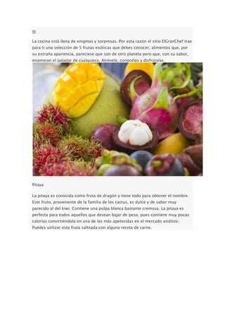 11
La cocina está llena de enigmas y sorpresas. Por esta razón el sitio ElGranChef trae
para ti una selección de 5 frutas exóticas que debes conocer; alimentos que, por
su extraña apariencia, pareciese que son de otro planeta pero que, con su sabor,
enamoran el paladar de cualquiera. Atrévete, conócelas y disfrútalas.
Pitaya
La pitaya es conocida como fruta de dragón y tiene todo para obtener el nombre.
Este fruto, proveniente de la familia de los cactus, es dulce y de sabor muy
parecido al del kiwi. Contiene una pulpa blanca bastante cremosa. La pitaya es
perfecta para todos aquellos que desean bajar de peso, pues contiene muy pocas
calorías convirtiéndola en una de las más apetecidas en el mercado asiático.
Puedes utilizar esta fruta salteada con alguna receta de carne.
 