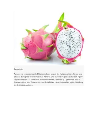 Tamarindo
Aunque no es desconocido El tamarindo es una de las frutas exóticas. Posee una
cáscara dura pero cuando la quitas hallarás una especie de pasta dulce con ligeros
toques amargos. El tamarindo posee solamente 5 calorías y 1 gramo de azúcar.
Puedes utilizar esta fruta en recetas de bebidas, como limonadas, jugos, batidos y
en deliciosos cocteles.
 