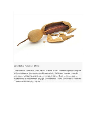 Carambola o Tamarindo Chino
La carambola, tamarindo chino o fruta estrella, es una alimento espectacular para
realizar aderezos. Acompaña muy bien ensaladas, bebidas y postres. Los más
arriesgados utilizan la carambola en recetas de carne. Otros sostienen que se
puede comer directamente o en jugo aprovechando su alto contenido en vitamina
C, vitamina del complejo B y fibra.
 