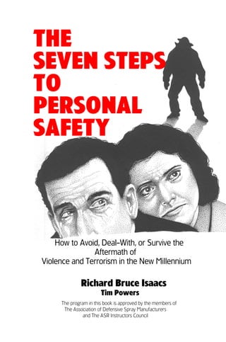 THE
SEVEN STEPS
TO
PERSONAL
SAFETY



    How to Avoid, Deal-With, or Survive the
               Aftermath of
Violence and Terrorism in the New Millennium

              Richard Bruce Isaacs
                       Tim Powers
     The program in this book is approved by the members of
      The Association of Defensive Spray Manufacturers
               and The ASR Instructors Council
 