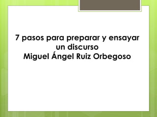 7 pasos para preparar y ensayar 
un discurso 
Miguel Ángel Ruiz Orbegoso 
 