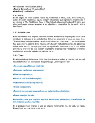 Conclusión (“conclusion.htm”)
Página del profesor (“t-index.htm”)
Créditos (“credits.htm”)
5.3.1. Inicio
En la página de inicio (véase Figura 1) pondremos el título, nivel, área curricular,
autor, dirección electrónica, alguna imagen relacionada que represente el contenido y
un vínculo a The WebQuest Page (<http://edweb.sdsu.edu/WebQuest/>) para que
otros profesores puedan acceder a las plantillas y materiales de formación sobre
WebQuest.
5.3.2. Introducción
Este documento está dirigido a los estudiantes. Escribamos un parágrafo corto para
introducir la actividad a los estudiantes. Si hay un escenario o juego de roles (i.e.,
"Eres un detective que intenta identificar al misterioso poeta que..."), es aquí donde
hay que definir la escena. Si no hay una introducción motivadora como esta, podemos
utilizar esta sección para proporcionar un organizador avanzado corto o una visión
general. El propósito de esta sección es preparar a los lectores y despertar su interés
por la tarea, no contar todo lo que hay que hacer.
5.3.3. Tarea
En el apartado de la tarea se debe describir de manera clara y concisa cuál será el
resultado final de las actividades de aprendizaje. La tarea puede ser:
Resolver un problema o misterio;
Formular y defender una postura;
Diseñar un producto;
Analizar una realidad compleja;
Articular una intuición personal;
Crear un resumen;
Producir un mensaje persuasivo o un tratamiento periodístico;
Crear una obra de arte;
Cualquier cosa que requiera que los estudiantes procesen y transformen la
información que han reunido;
Si el producto final implica el uso de alguna herramienta (i.e., la web, un video,
PowerPoint, etc.), se debe incluir aquí.
 