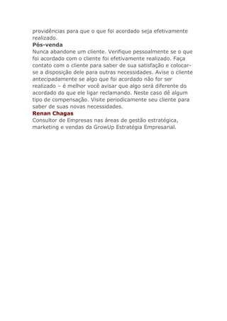 providências para que o que foi acordado seja efetivamente
realizado.
Pós-venda
Nunca abandone um cliente. Verifique pessoalmente se o que
foi acordado com o cliente foi efetivamente realizado. Faça
contato com o cliente para saber de sua satisfação e colocar-
se a disposição dele para outras necessidades. Avise o cliente
antecipadamente se algo que foi acordado não for ser
realizado – é melhor você avisar que algo será diferente do
acordado do que ele ligar reclamando. Neste caso dê algum
tipo de compensação. Visite periodicamente seu cliente para
saber de suas novas necessidades.
Renan Chagas
Consultor de Empresas nas áreas de gestão estratégica,
marketing e vendas da GrowUp Estratégia Empresarial.
 