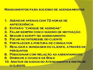 Mandamentos para sucesso de agendamentos

1. Agendar apenas com 72 horas de
antecedência
2. Evitar o “choque de agendas”
3. Falar sempre com o máximo de motivação
4. Seguir o script do agendamento
5. Focar no Interesse do cliente
6. Fortalecer a postura de consultor
7. Realizar a sondagem do cliente, através de
perguntas
8. Posicionar com relação ao assentamento
9. Diminuir a chance de Bolo
10. Anotar os dados do Atendimento e instruir
o cliente

 