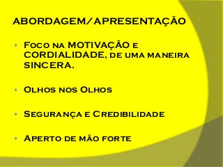 ABORDAGEM/APRESENTAÇÃO


Foco na MOTIVAÇÃO e
CORDIALIDADE, de uma maneira
SINCERA.



Olhos nos Olhos



Segurança e Credibilidade



Aperto de mão forte

 