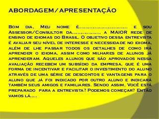 ABORDAGEM/APRESENTAÇÃO
Bom dia, Meu nome é.................................... e sou
Assessor/Consultor da...................., a MAIOR rede de
ensino de idiomas do Brasil. O objetivo dessa entrevista
é avaliar seu nível de interesse e necessidade no idioma,
além de lhe passar todos os detalhes de como irá
aprender o idioma, assim como milhares de alunos já
aprenderam. Aqueles alunos que são aprovados nessa
avaliação recebem um subsídio da empresa, que é uma
forma de incentivar e facilitar o investimento do aluno
através de uma série de descontos e vantagens para o
aluno que já foi indicado por outro aluno e indicará
também seus amigos e familiares. Sendo assim, Você está
preparado para a entrevista? Podemos começar? Então
vamos lá.....

 