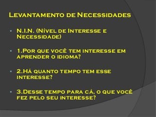 Levantamento de Necessidades


N.I.N. (Nível de Interesse e
Necessidade)



1.Por que você tem interesse em
aprender o idioma?



2.Há quanto tempo tem esse
interesse?



3.Desse tempo para cá, o que você
fez pelo seu interesse?

 