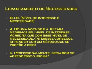 Levantamento de Necessidades


N.I.N. (Nível de Interesse e
Necessidade)



4. Dê uma nota de 0 a 10 para
medirmos seu nível de interesse.
Acredita que com esse nível de
necessidade/interesse consegue
aprender com um método que se
propõe a isso?



5. Profissionalmente, seria bom se
aprendesse o idioma?

 